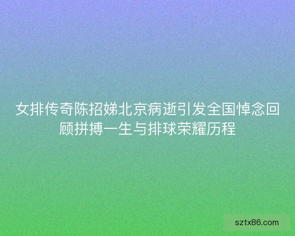 女排传奇陈招娣北京病逝引发全国悼念回顾拼搏一生与排球荣耀历程