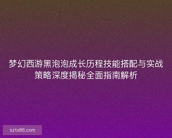 梦幻西游黑泡泡成长历程技能搭配与实战策略深度揭秘全面指南解析