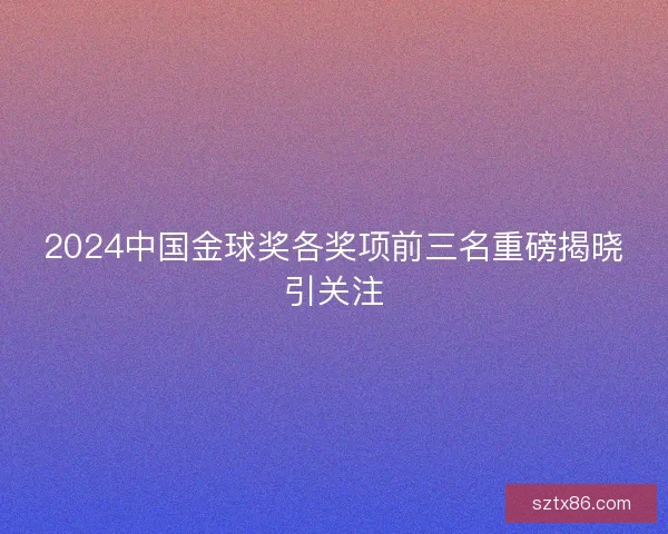 2024中国金球奖各奖项前三名重磅揭晓引关注
