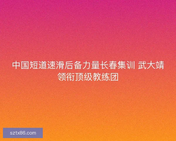 中国短道速滑后备力量长春集训 武大靖领衔顶级教练团