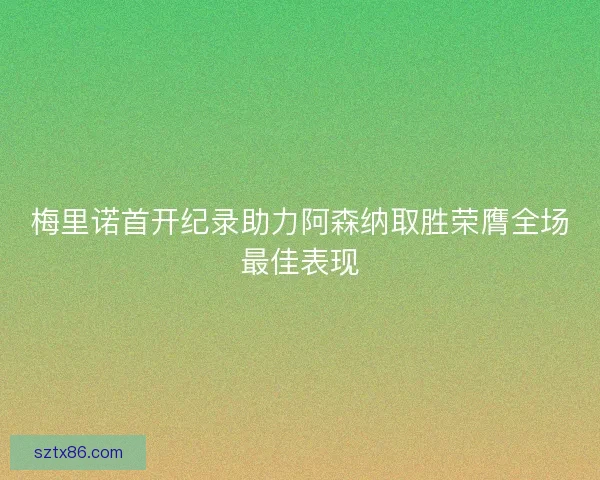 梅里诺首开纪录助力阿森纳取胜荣膺全场最佳表现