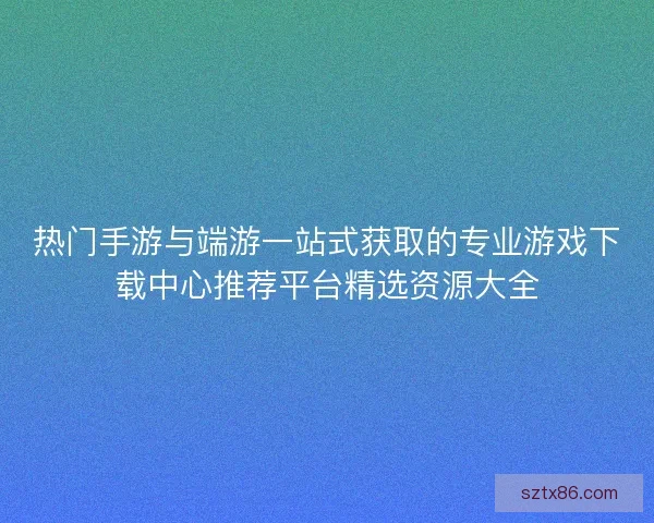 热门手游与端游一站式获取的专业游戏下载中心推荐平台精选资源大全