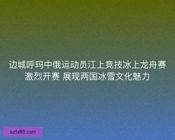 边城呼玛中俄运动员江上竞技冰上龙舟赛激烈开赛 展现两国冰雪文化魅力