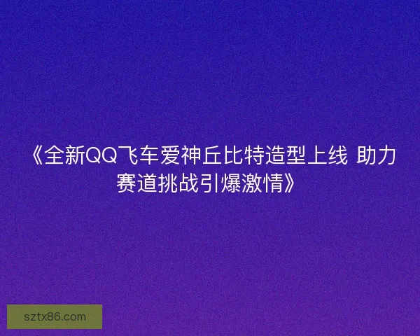 《全新QQ飞车爱神丘比特造型上线 助力赛道挑战引爆激情》