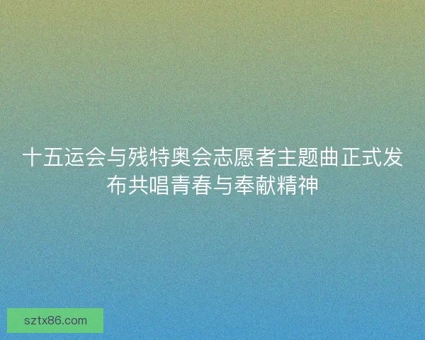 十五运会与残特奥会志愿者主题曲正式发布共唱青春与奉献精神