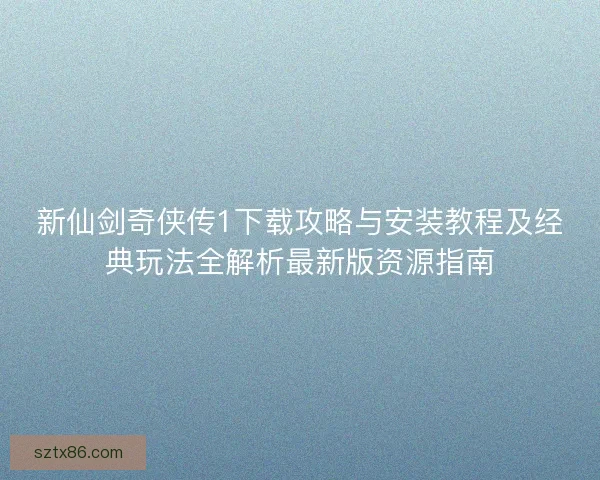 新仙剑奇侠传1下载攻略与安装教程及经典玩法全解析最新版资源指南