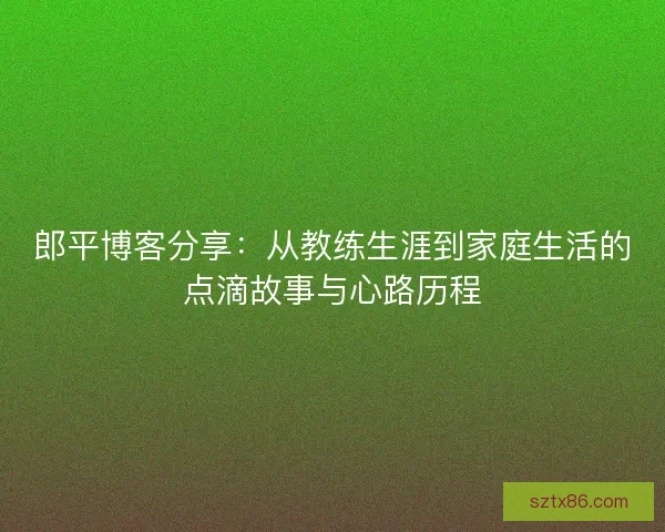 郎平博客分享：从教练生涯到家庭生活的点滴故事与心路历程