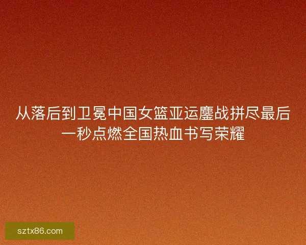 从落后到卫冕中国女篮亚运鏖战拼尽最后一秒点燃全国热血书写荣耀