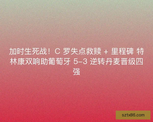 加时生死战！C 罗失点救赎 + 里程碑 特林康双响助葡萄牙 5-3 逆转丹麦晋级四强