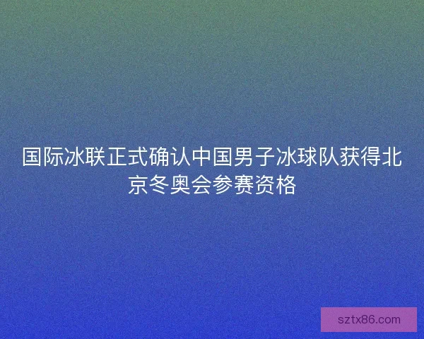 国际冰联正式确认中国男子冰球队获得北京冬奥会参赛资格