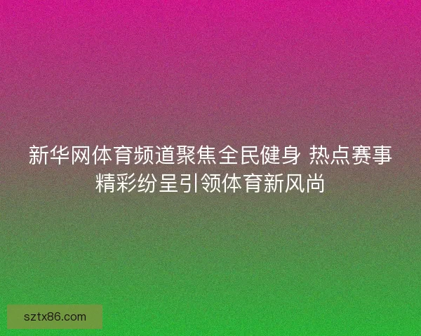 新华网体育频道聚焦全民健身 热点赛事精彩纷呈引领体育新风尚