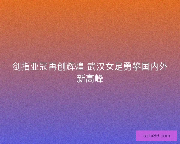 剑指亚冠再创辉煌 武汉女足勇攀国内外新高峰