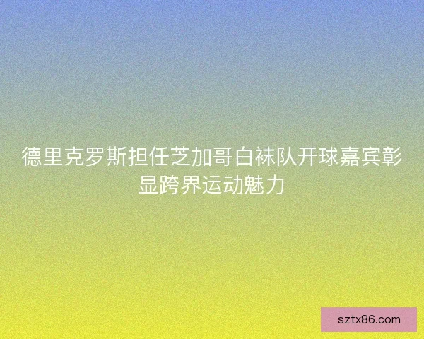 德里克罗斯担任芝加哥白袜队开球嘉宾彰显跨界运动魅力