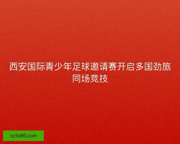 西安国际青少年足球邀请赛开启多国劲旅同场竞技