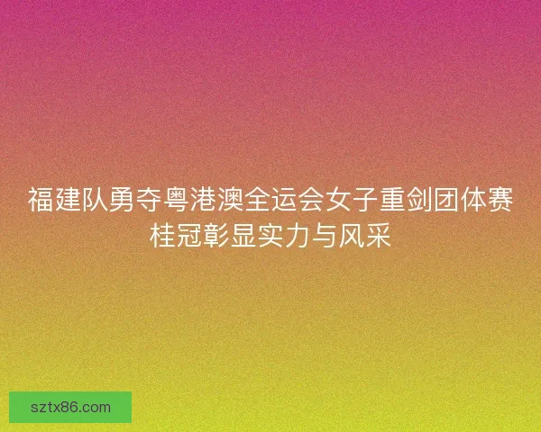 福建队勇夺粤港澳全运会女子重剑团体赛桂冠彰显实力与风采
