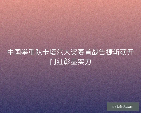 中国举重队卡塔尔大奖赛首战告捷斩获开门红彰显实力
