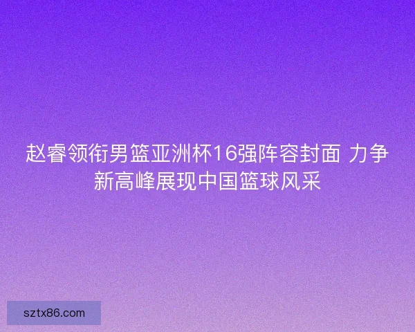 赵睿领衔男篮亚洲杯16强阵容封面 力争新高峰展现中国篮球风采