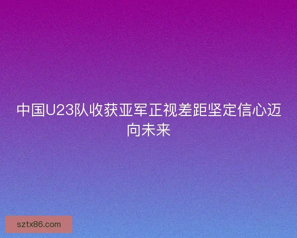 中国U23队收获亚军正视差距坚定信心迈向未来