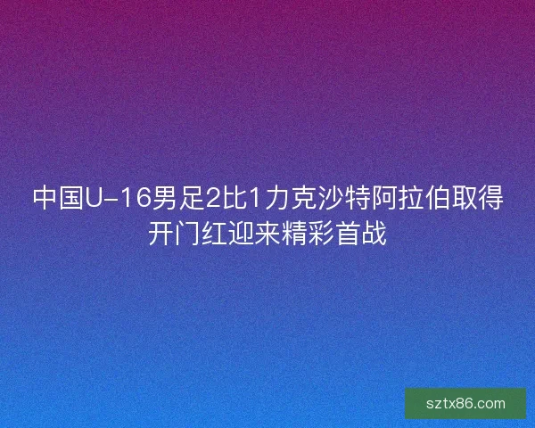 中国U-16男足2比1力克沙特阿拉伯取得开门红迎来精彩首战