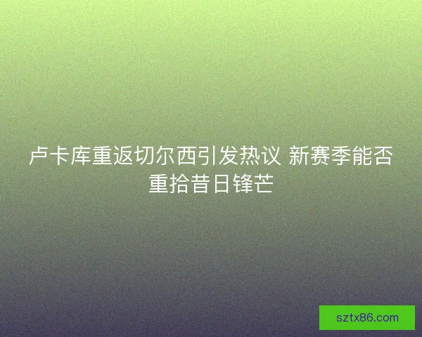 卢卡库重返切尔西引发热议 新赛季能否重拾昔日锋芒