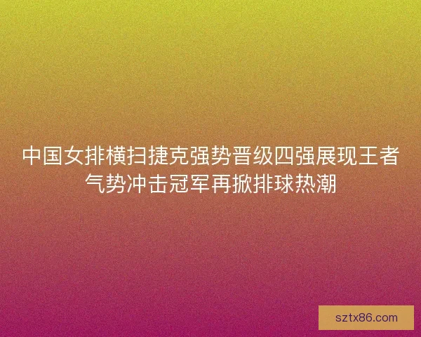 中国女排横扫捷克强势晋级四强展现王者气势冲击冠军再掀排球热潮