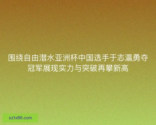 围绕自由潜水亚洲杯中国选手于志瀛勇夺冠军展现实力与突破再攀新高