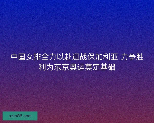 中国女排全力以赴迎战保加利亚 力争胜利为东京奥运奠定基础