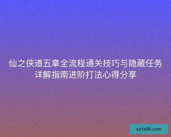 仙之侠道五章全流程通关技巧与隐藏任务详解指南进阶打法心得分享
