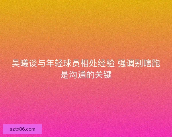 吴曦谈与年轻球员相处经验 强调别瞎跑是沟通的关键